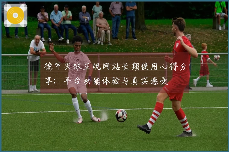 德甲买球正规网站长期使用心得分享：平台功能体验与真实感受
