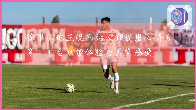 德甲买球正规网站长期使用心得分享：平台功能体验与真实感受