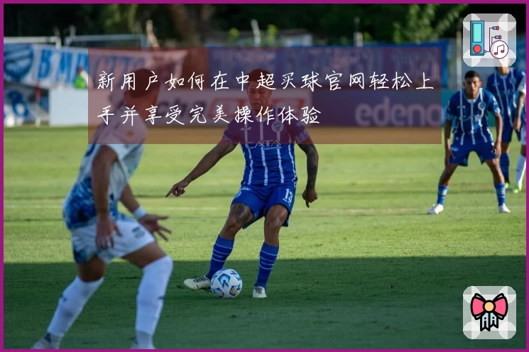 新用户如何在中超买球官网轻松上手并享受完美操作体验